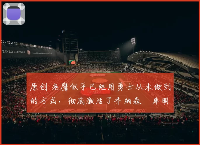 原创 老鹰似乎已经用勇士从未做到的方式,彻底激活了乔纳森・库明加