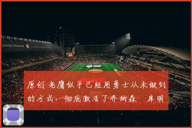 原创 老鹰似乎已经用勇士从未做到的方式，彻底激活了乔纳森・库明加