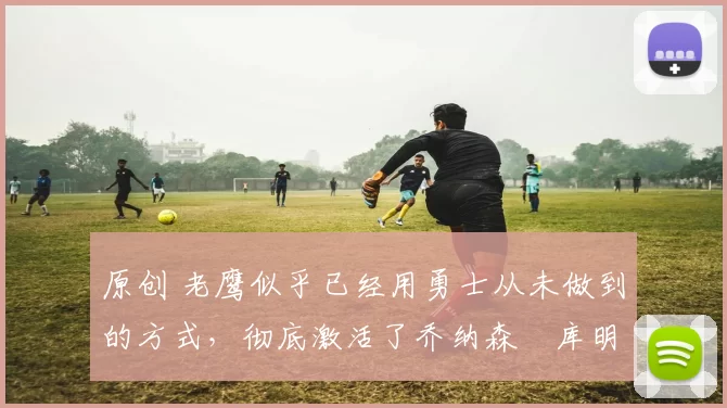 原创 老鹰似乎已经用勇士从未做到的方式，彻底激活了乔纳森・库明加