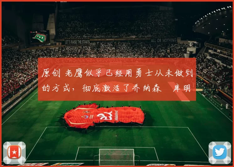 原创 老鹰似乎已经用勇士从未做到的方式，彻底激活了乔纳森・库明加