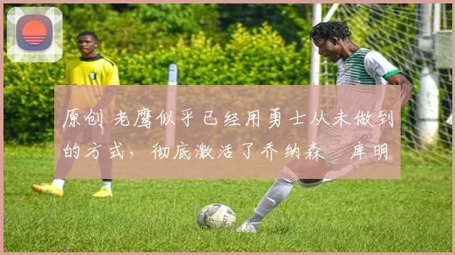 原创 老鹰似乎已经用勇士从未做到的方式,彻底激活了乔纳森・库明加