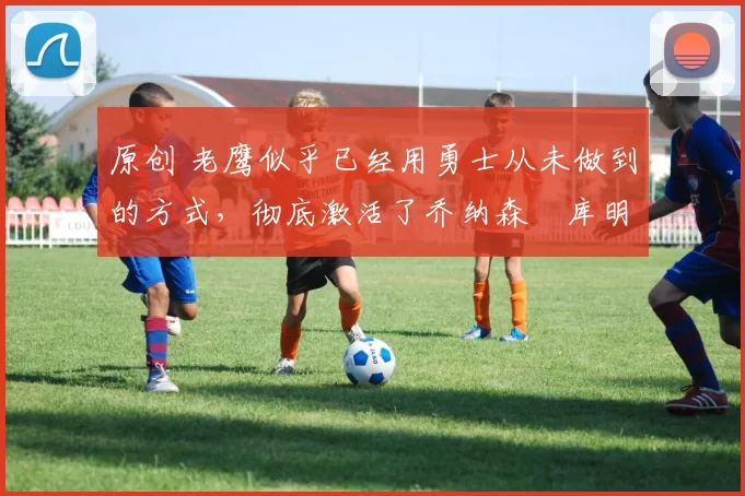 原创 老鹰似乎已经用勇士从未做到的方式,彻底激活了乔纳森・库明加