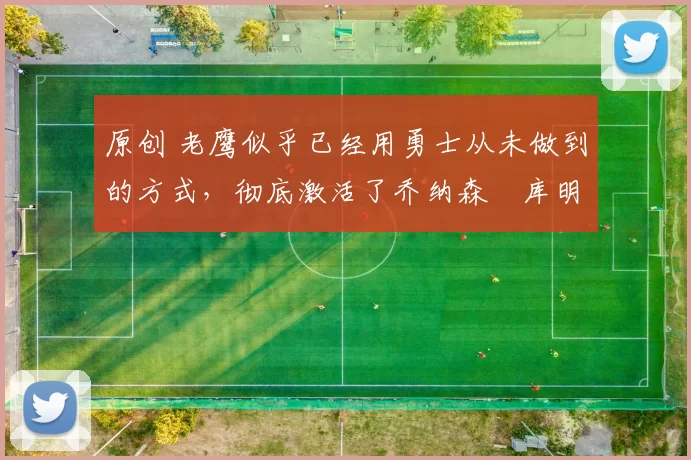 原创 老鹰似乎已经用勇士从未做到的方式，彻底激活了乔纳森・库明加