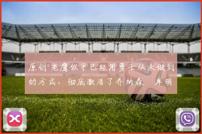 原创 老鹰似乎已经用勇士从未做到的方式,彻底激活了乔纳森・库明加