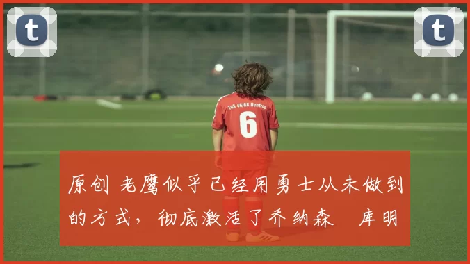 原创 老鹰似乎已经用勇士从未做到的方式,彻底激活了乔纳森・库明加