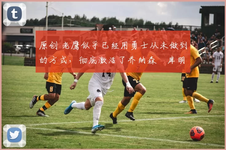 原创 老鹰似乎已经用勇士从未做到的方式,彻底激活了乔纳森・库明加