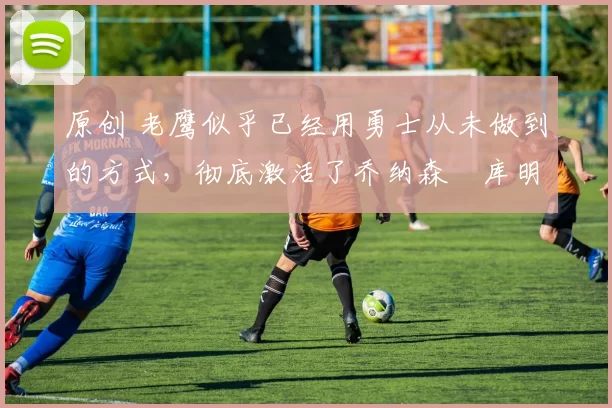 原创 老鹰似乎已经用勇士从未做到的方式，彻底激活了乔纳森・库明加