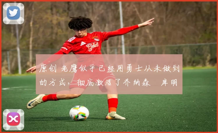 原创 老鹰似乎已经用勇士从未做到的方式,彻底激活了乔纳森・库明加