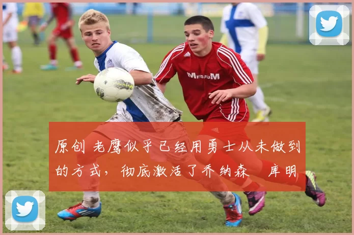 原创 老鹰似乎已经用勇士从未做到的方式,彻底激活了乔纳森・库明加