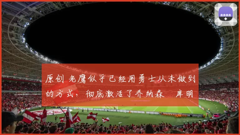 原创 老鹰似乎已经用勇士从未做到的方式,彻底激活了乔纳森・库明加