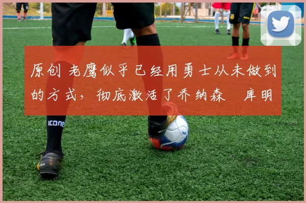 原创 老鹰似乎已经用勇士从未做到的方式，彻底激活了乔纳森・库明加