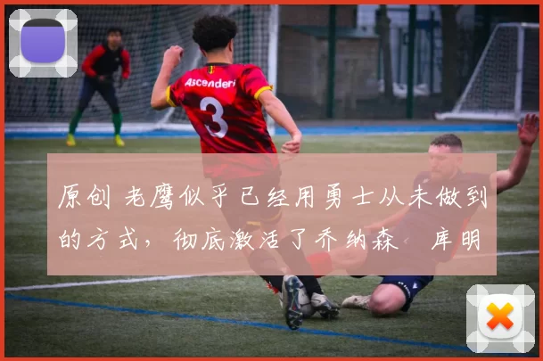 原创 老鹰似乎已经用勇士从未做到的方式,彻底激活了乔纳森・库明加