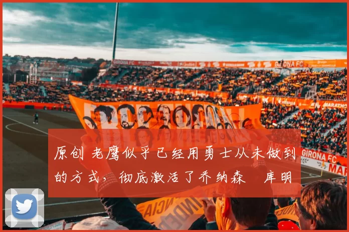 原创 老鹰似乎已经用勇士从未做到的方式,彻底激活了乔纳森・库明加