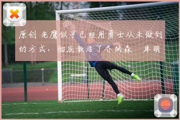 原创 老鹰似乎已经用勇士从未做到的方式，彻底激活了乔纳森・库明加