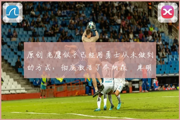 原创 老鹰似乎已经用勇士从未做到的方式,彻底激活了乔纳森・库明加