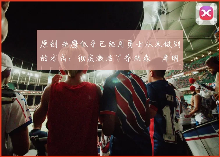 原创 老鹰似乎已经用勇士从未做到的方式，彻底激活了乔纳森・库明加