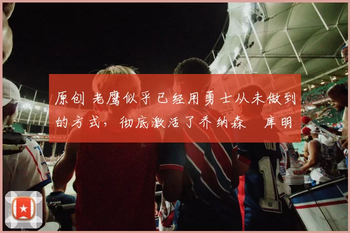 原创 老鹰似乎已经用勇士从未做到的方式，彻底激活了乔纳森・库明加