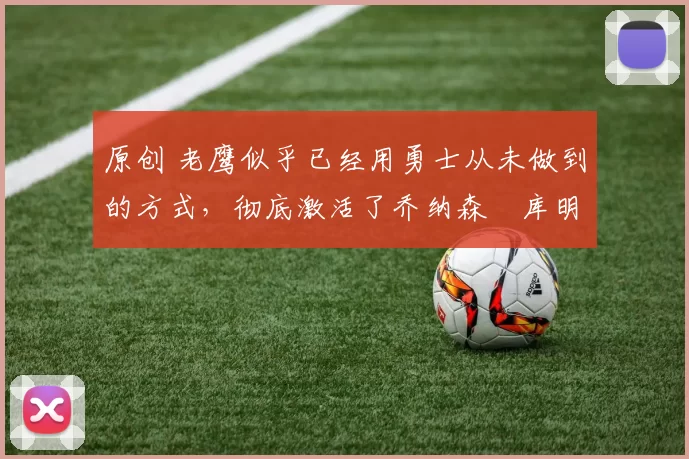 原创 老鹰似乎已经用勇士从未做到的方式,彻底激活了乔纳森・库明加