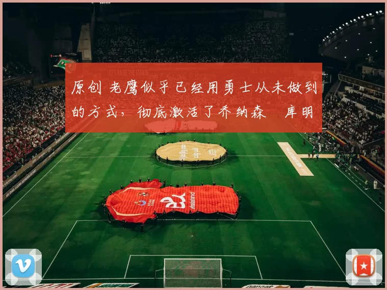 原创 老鹰似乎已经用勇士从未做到的方式，彻底激活了乔纳森・库明加