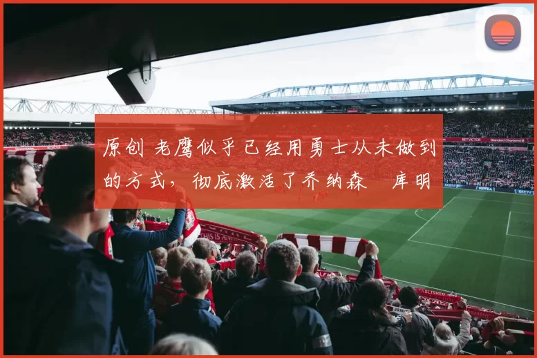 原创 老鹰似乎已经用勇士从未做到的方式,彻底激活了乔纳森・库明加