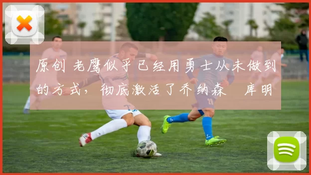 原创 老鹰似乎已经用勇士从未做到的方式,彻底激活了乔纳森・库明加