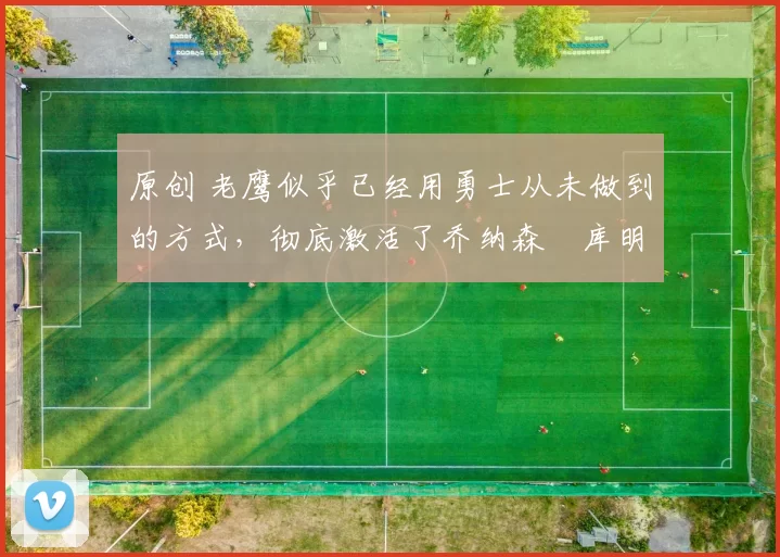 原创 老鹰似乎已经用勇士从未做到的方式，彻底激活了乔纳森・库明加