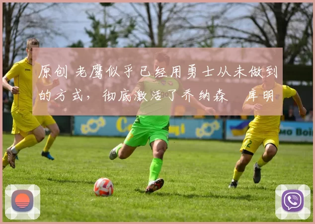 原创 老鹰似乎已经用勇士从未做到的方式，彻底激活了乔纳森・库明加