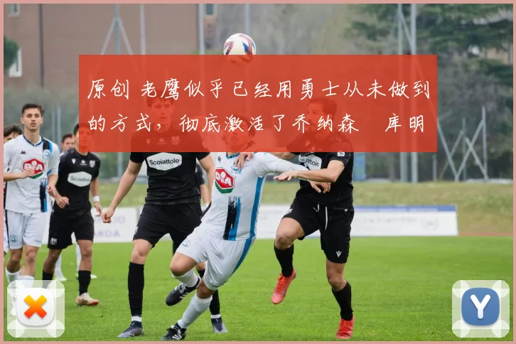 原创 老鹰似乎已经用勇士从未做到的方式，彻底激活了乔纳森・库明加