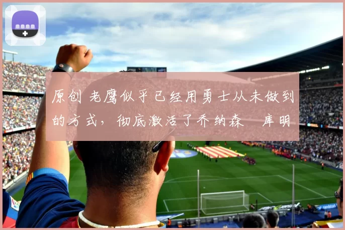 原创 老鹰似乎已经用勇士从未做到的方式，彻底激活了乔纳森・库明加