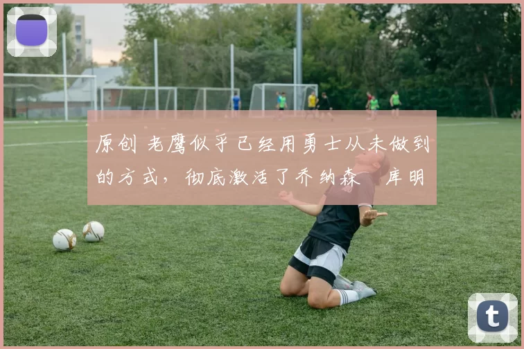 原创 老鹰似乎已经用勇士从未做到的方式，彻底激活了乔纳森・库明加