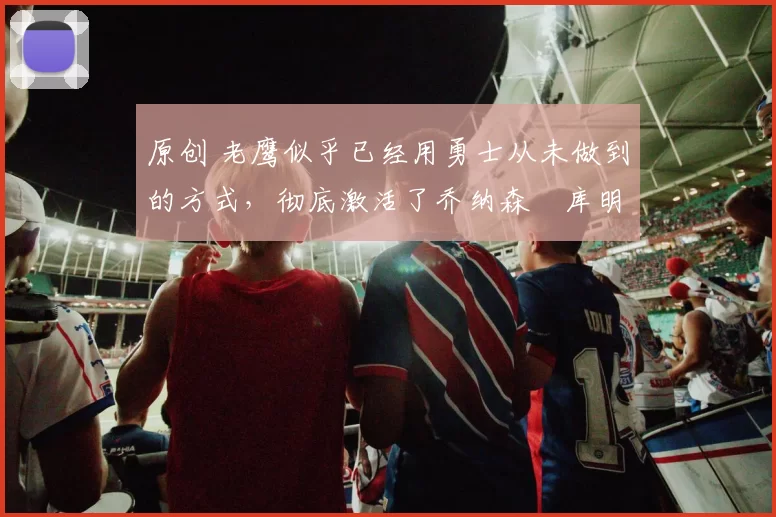 原创 老鹰似乎已经用勇士从未做到的方式，彻底激活了乔纳森・库明加