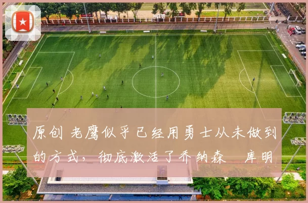 原创 老鹰似乎已经用勇士从未做到的方式，彻底激活了乔纳森・库明加