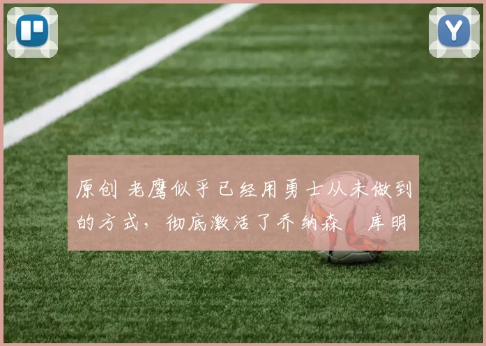 原创 老鹰似乎已经用勇士从未做到的方式，彻底激活了乔纳森・库明加