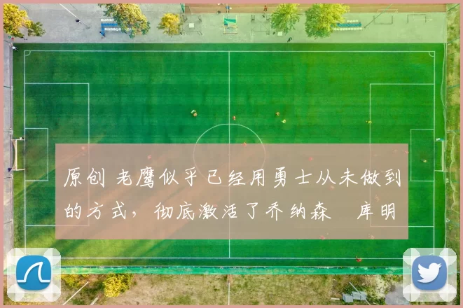 原创 老鹰似乎已经用勇士从未做到的方式，彻底激活了乔纳森・库明加