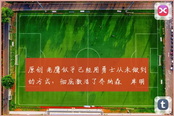 原创 老鹰似乎已经用勇士从未做到的方式，彻底激活了乔纳森・库明加