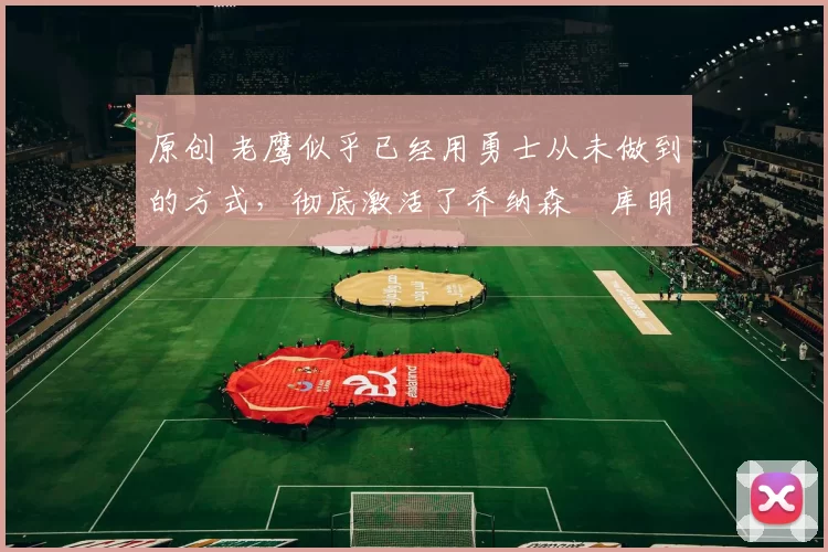 原创 老鹰似乎已经用勇士从未做到的方式,彻底激活了乔纳森・库明加