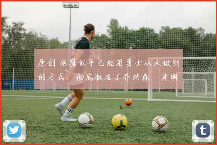 原创 老鹰似乎已经用勇士从未做到的方式,彻底激活了乔纳森・库明加