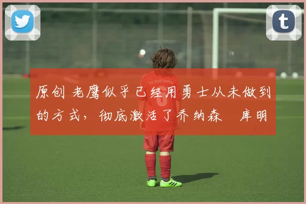 原创 老鹰似乎已经用勇士从未做到的方式,彻底激活了乔纳森・库明加