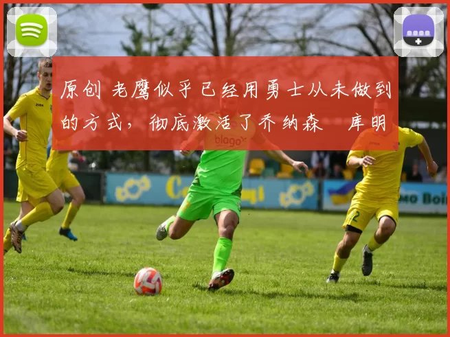 原创 老鹰似乎已经用勇士从未做到的方式，彻底激活了乔纳森・库明加