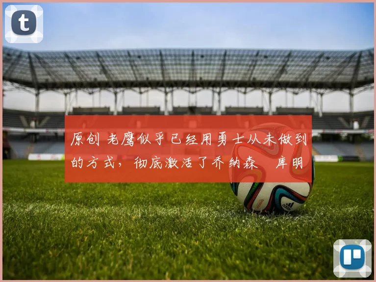 原创 老鹰似乎已经用勇士从未做到的方式,彻底激活了乔纳森・库明加