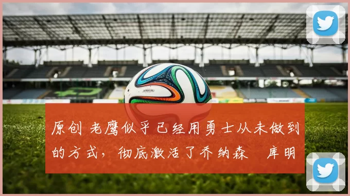 原创 老鹰似乎已经用勇士从未做到的方式，彻底激活了乔纳森・库明加