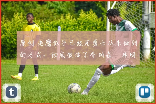 原创 老鹰似乎已经用勇士从未做到的方式,彻底激活了乔纳森・库明加