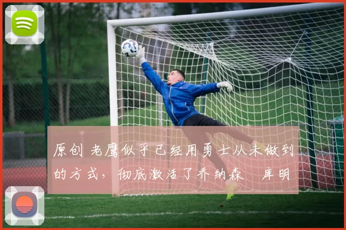 原创 老鹰似乎已经用勇士从未做到的方式,彻底激活了乔纳森・库明加