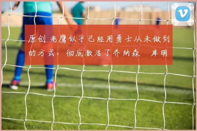 原创 老鹰似乎已经用勇士从未做到的方式,彻底激活了乔纳森・库明加