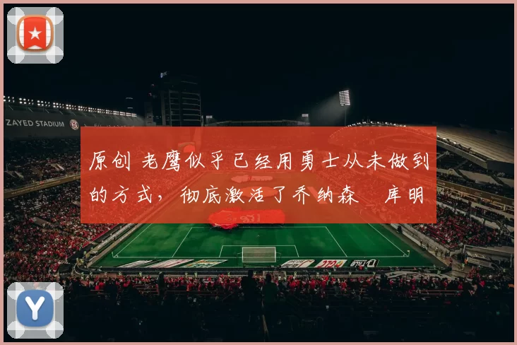 原创 老鹰似乎已经用勇士从未做到的方式，彻底激活了乔纳森・库明加