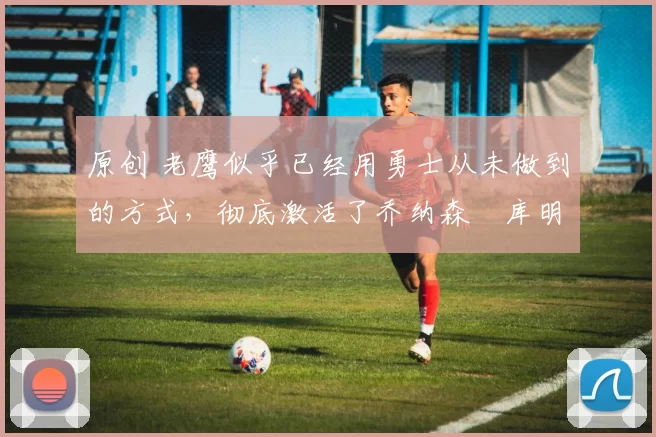 原创 老鹰似乎已经用勇士从未做到的方式,彻底激活了乔纳森・库明加