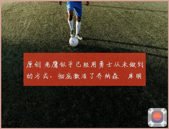 原创 老鹰似乎已经用勇士从未做到的方式,彻底激活了乔纳森・库明加