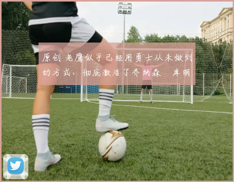 原创 老鹰似乎已经用勇士从未做到的方式,彻底激活了乔纳森・库明加