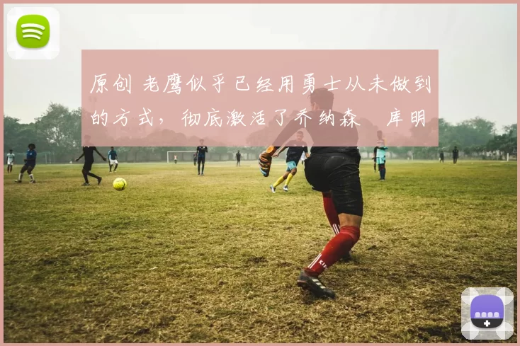 原创 老鹰似乎已经用勇士从未做到的方式,彻底激活了乔纳森・库明加