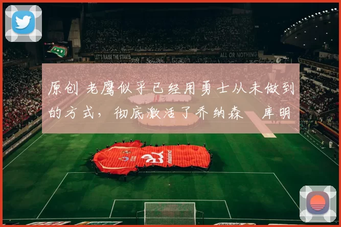 原创 老鹰似乎已经用勇士从未做到的方式，彻底激活了乔纳森・库明加